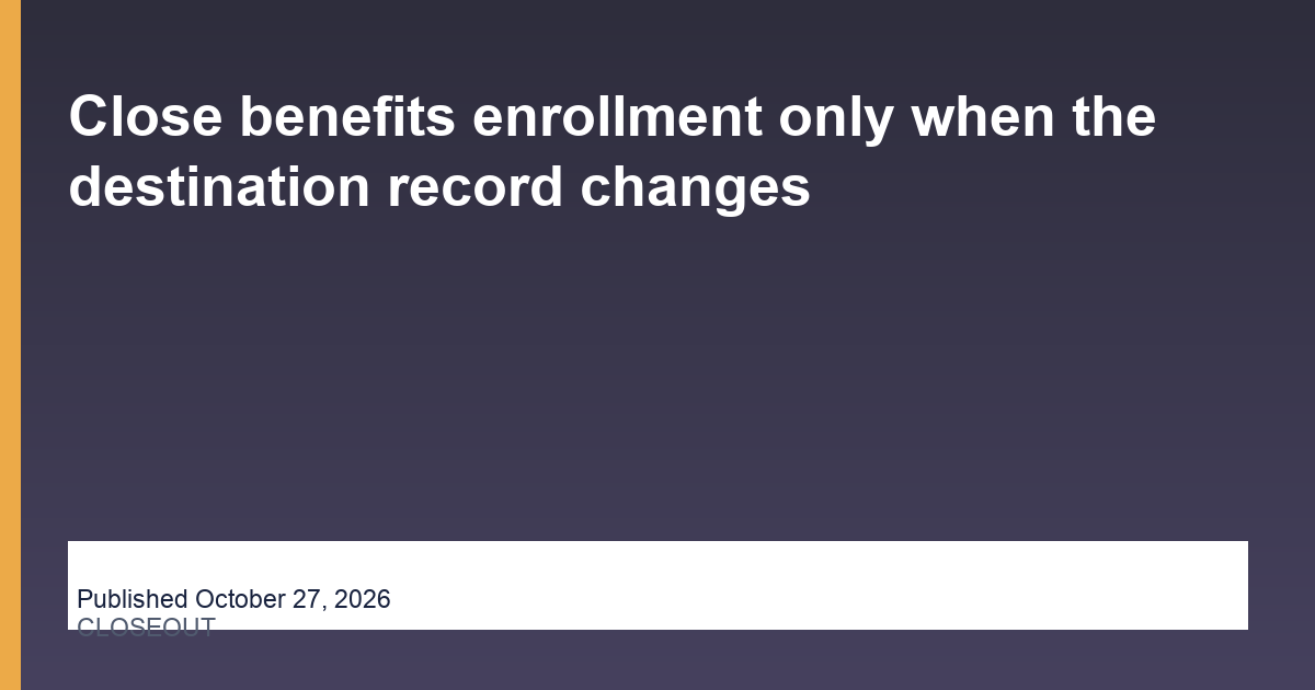 Close benefits enrollment only when the destination record changes